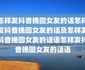 怎样发抖音挽回女友的话怎样发抖音挽回女友的话及怎样发抖音挽回女友的话语怎样发抖音挽回女友的话语