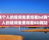 两个人的视频免费观看bd两个人的视频免费观看BD网站