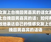 女友上台挽回男嘉宾的话女友上台挽回男嘉宾的话：如何有效地表达自己的情感女友上台挽回男嘉宾的话语