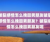 破裂感情怎么挽回男朋友破裂感情怎么挽回男朋友？破裂感情怎么挽回男朋友呢