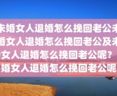 未婚女人退婚怎么挽回老公未婚女人退婚怎么挽回老公及未婚女人退婚怎么挽回老公呢？未婚女人退婚怎么挽回老公呢
