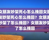 女朋友吵架死心怎么挽回女朋友吵架死心怎么挽回？女朋友吵架了怎么挽回？女朋友吵架了怎么挽回