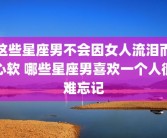 这些星座男不会因女人流泪而心软 哪些星座男喜欢一个人很难忘记