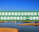 这些星座男最会设感情陷阱 哪些星座男很难走出一段感情