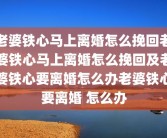 老婆铁心马上离婚怎么挽回老婆铁心马上离婚怎么挽回及老婆铁心要离婚怎么办老婆铁心要离婚 怎么办
