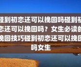 碰到初恋还可以挽回吗碰到初恋还可以挽回吗？女生必读的挽回技巧碰到初恋还可以挽回吗女生
