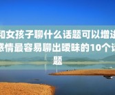 和女孩子聊什么话题可以增进感情最容易聊出暧昧的10个话题