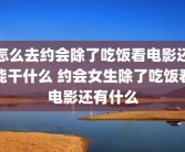 怎么去约会除了吃饭看电影还能干什么 约会女生除了吃饭看电影还有什么