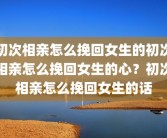 初次相亲怎么挽回女生的初次相亲怎么挽回女生的心？初次相亲怎么挽回女生的话