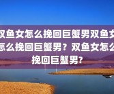 双鱼女怎么挽回巨蟹男双鱼女怎么挽回巨蟹男？双鱼女怎么挽回巨蟹男?