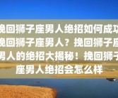 挽回狮子座男人绝招如何成功挽回狮子座男人？挽回狮子座男人的绝招大揭秘！挽回狮子座男人绝招会怎么样