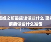 离婚之前最应该做些什么 离婚前要做些什么准备