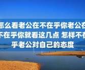 怎么看老公在不在乎你老公在不在乎你就看这几点 怎样不在乎老公对自己的态度