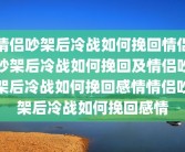 情侣吵架后冷战如何挽回情侣吵架后冷战如何挽回及情侣吵架后冷战如何挽回感情情侣吵架后冷战如何挽回感情