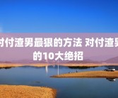 对付渣男最狠的方法 对付渣男的10大绝招 