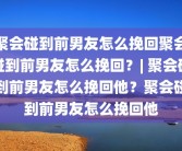 聚会碰到前男友怎么挽回聚会碰到前男友怎么挽回？| 聚会碰到前男友怎么挽回他？聚会碰到前男友怎么挽回他