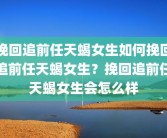 挽回追前任天蝎女生如何挽回追前任天蝎女生？挽回追前任天蝎女生会怎么样