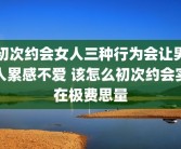 初次约会女人三种行为会让男人累感不爱 该怎么初次约会实在极费思量