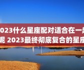2023什么星座配对适合在一起呢 2023最终彻底复合的星座