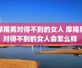摩羯男对得不到的女人 摩羯男对得不到的女人会怎么样 