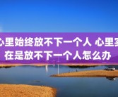 心里始终放不下一个人 心里实在是放不下一个人怎么办 