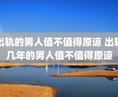 出轨的男人值不值得原谅 出轨几年的男人值不值得原谅