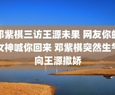 邓紫棋三访王源未果 网友你的女神喊你回来 邓紫棋突然生气向王源撒娇