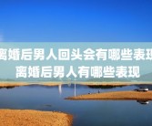 离婚后男人回头会有哪些表现 离婚后男人有哪些表现