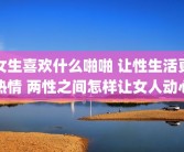 女生喜欢什么啪啪 让性生活更热情 两性之间怎样让女人动心