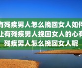 有残疾男人怎么挽回女人如何让有残疾男人挽回女人的心有残疾男人怎么挽回女人呢