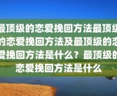 最顶级的恋爱挽回方法最顶级的恋爱挽回方法及最顶级的恋爱挽回方法是什么？最顶级的恋爱挽回方法是什么
