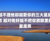 越不理他却越爱你的三大星座男 越对他好越不把你放眼里的星座男
