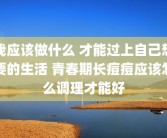 我应该做什么 才能过上自己想要的生活 青春期长痘痘应该怎么调理才能好