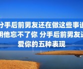 分手后前男友还在做这些事说明他忘不了你 分手后前男友还爱你的五种表现