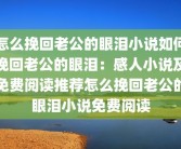 怎么挽回老公的眼泪小说如何挽回老公的眼泪：感人小说及免费阅读推荐怎么挽回老公的眼泪小说免费阅读