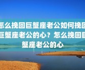 怎么挽回巨蟹座老公如何挽回巨蟹座老公的心？怎么挽回巨蟹座老公的心
