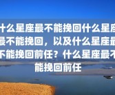 什么星座最不能挽回什么星座最不能挽回，以及什么星座最不能挽回前任？什么星座最不能挽回前任