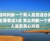 如何判断一个男人是否适合你主要看这3点 怎么判断一个男人是否真心对你