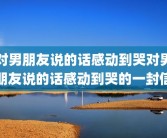 对男朋友说的话感动到哭对男朋友说的话感动到哭的一封信