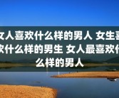 女人喜欢什么样的男人 女生喜欢什么样的男生 女人最喜欢什么样的男人
