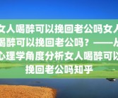 女人喝醉可以挽回老公吗女人喝醉可以挽回老公吗？——从心理学角度分析女人喝醉可以挽回老公吗知乎