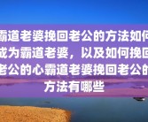霸道老婆挽回老公的方法如何成为霸道老婆，以及如何挽回老公的心霸道老婆挽回老公的方法有哪些