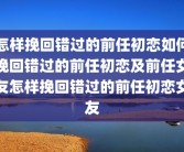 怎样挽回错过的前任初恋如何挽回错过的前任初恋及前任女友怎样挽回错过的前任初恋女友