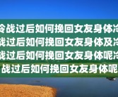 冷战过后如何挽回女友身体冷战过后如何挽回女友身体及冷战过后如何挽回女友身体呢冷战过后如何挽回女友身体呢