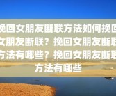 挽回女朋友断联方法如何挽回女朋友断联？挽回女朋友断联方法有哪些？挽回女朋友断联方法有哪些