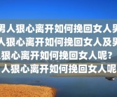 男人狠心离开如何挽回女人男人狠心离开如何挽回女人及男人狠心离开如何挽回女人呢？男人狠心离开如何挽回女人呢