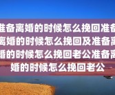 准备离婚的时候怎么挽回准备离婚的时候怎么挽回及准备离婚的时候怎么挽回老公准备离婚的时候怎么挽回老公