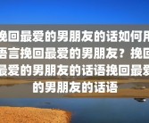 挽回最爱的男朋友的话如何用语言挽回最爱的男朋友？挽回最爱的男朋友的话语挽回最爱的男朋友的话语