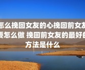 怎么挽回女友的心挽回前女友要怎么做 挽回前女友的最好的方法是什么