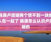 韩庚卢靖姗两个想不到一块的人在一起了 韩庚怎么认识卢靖姗的